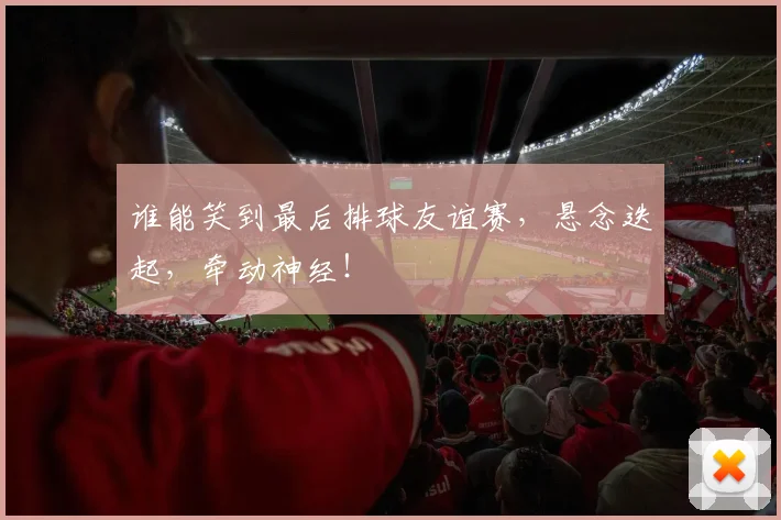 谁能笑到最后排球友谊赛，悬念迭起，牵动神经！