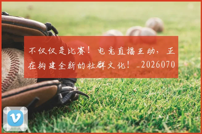 不仅仅是比赛！电竞直播互动，正在构建全新的社群文化！_20260702174257