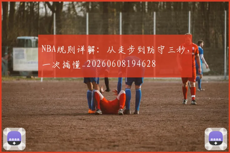 NBA规则详解:从走步到防守三秒,一次搞懂_20260608194628
