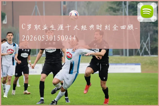 C罗职业生涯十大经典时刻全回顾_20260530150944