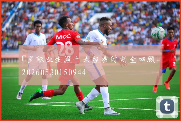 C罗职业生涯十大经典时刻全回顾_20260530150944
