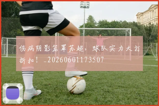 伤病阴影笼罩苏超,球队实力大打折扣!_20260601173507