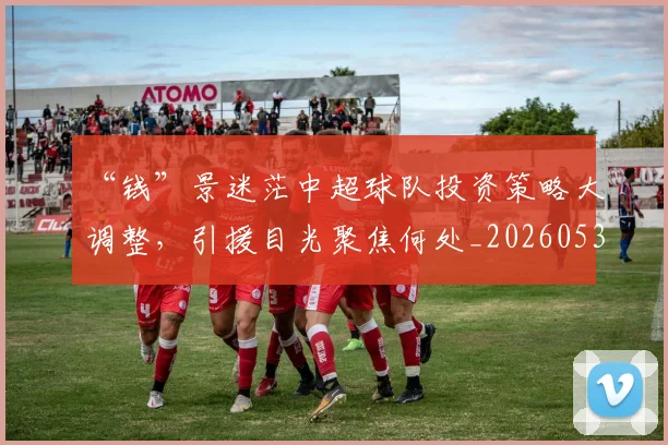 “钱”景迷茫中超球队投资策略大调整，引援目光聚焦何处_20260530144046
