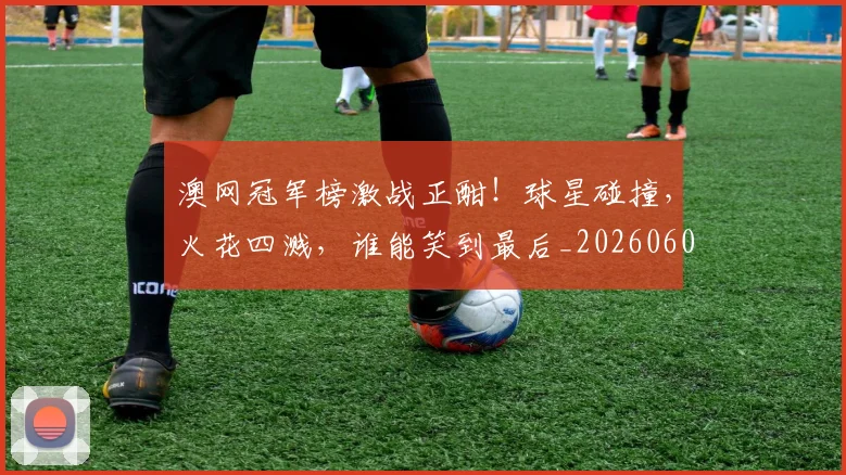 澳网冠军榜激战正酣！球星碰撞，火花四溅，谁能笑到最后_20260606145942