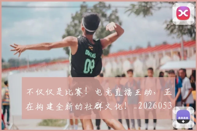 不仅仅是比赛!电竞直播互动,正在构建全新的社群文化!_20260531151147