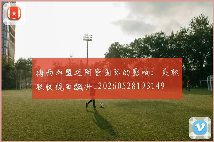 梅西加盟迈阿密国际的影响：美职联收视率飙升_20260528193149