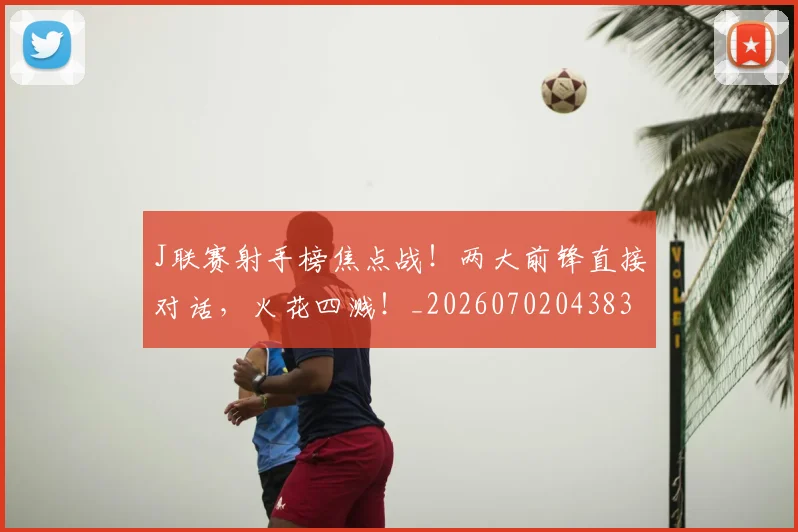 J联赛射手榜焦点战！两大前锋直接对话，火花四溅！_20260702043832