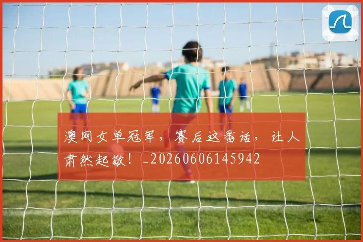 澳网女单冠军，赛后这番话，让人肃然起敬！_20260606145942