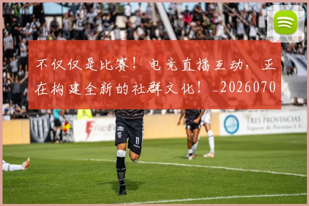 不仅仅是比赛！电竞直播互动，正在构建全新的社群文化！_20260702174257