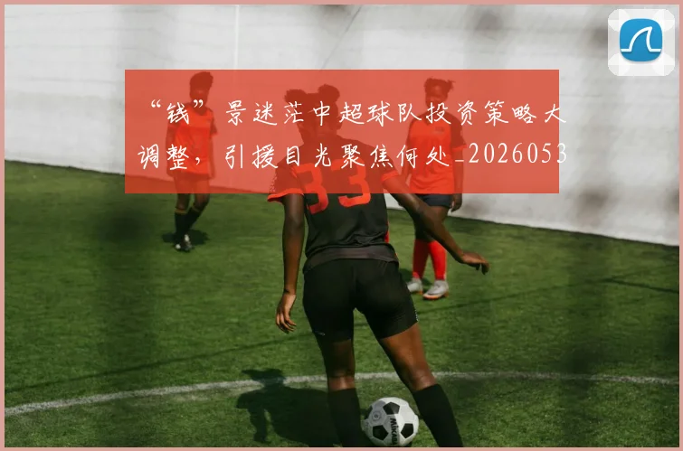 “钱”景迷茫中超球队投资策略大调整，引援目光聚焦何处_20260530144046