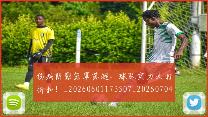 伤病阴影笼罩苏超，球队实力大打折扣！_20260601173507_20260704170102