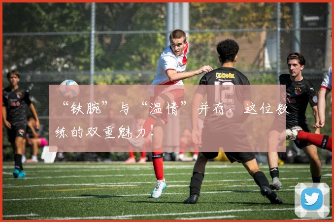 “铁腕”与“温情”并存，这位教练的双重魅力！